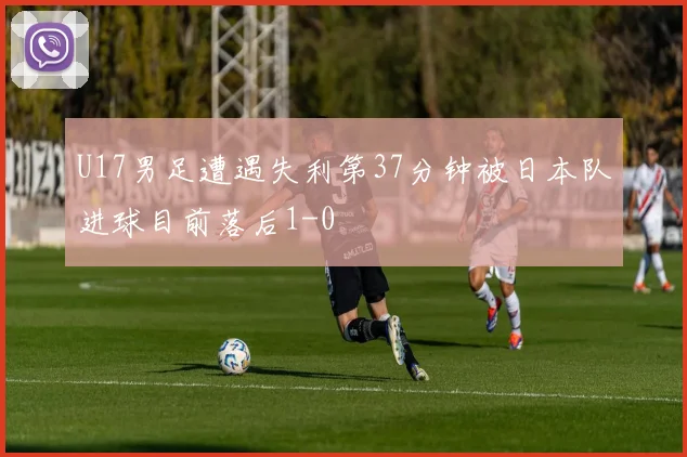 U17男足遭遇失利第37分钟被日本队进球目前落后1-0