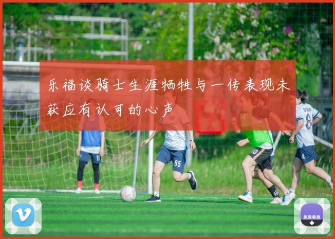 乐福谈骑士生涯牺牲与一传表现未获应有认可的心声