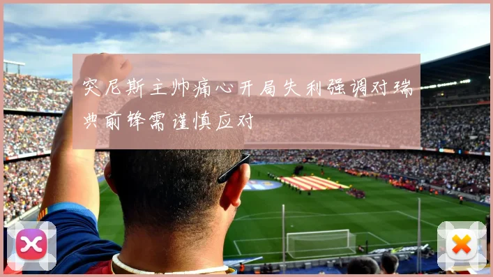 突尼斯主帅痛心开局失利强调对瑞典前锋需谨慎应对