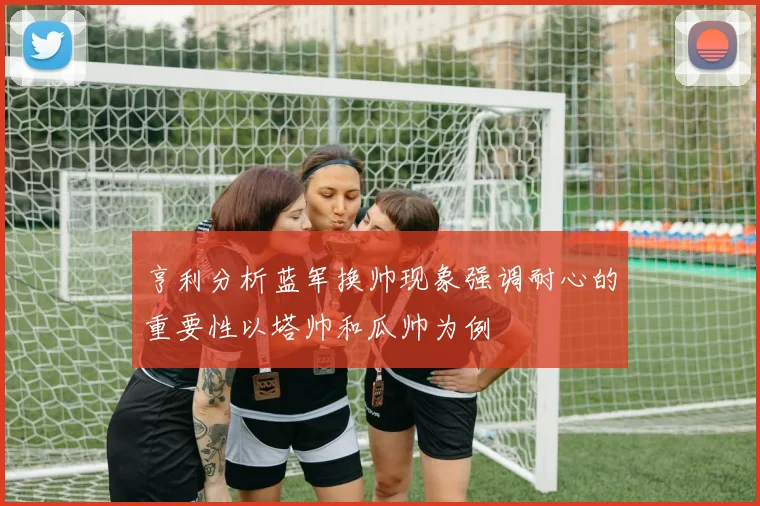 亨利分析蓝军换帅现象强调耐心的重要性以塔帅和瓜帅为例