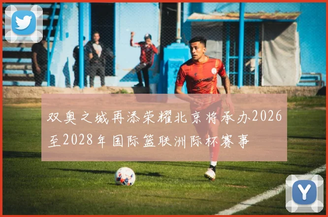 双奥之城再添荣耀北京将承办2026至2028年国际篮联洲际杯赛事