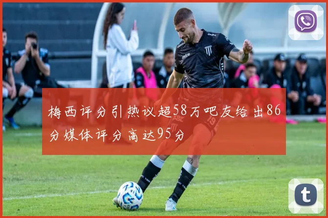 梅西评分引热议超58万吧友给出86分媒体评分高达95分