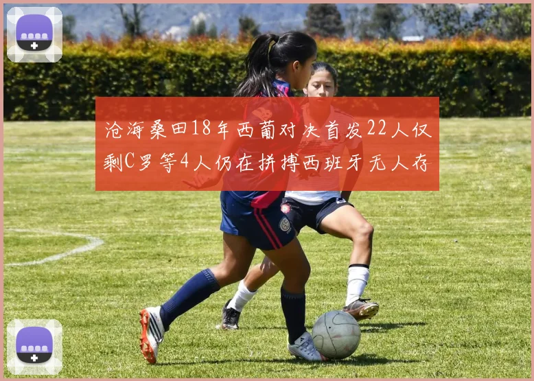 沧海桑田18年西葡对决首发22人仅剩C罗等4人仍在拼搏西班牙无人存留
