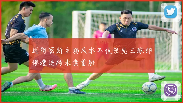 迈阿密新主场风水不佳领先三球却惨遭逆转未尝首胜