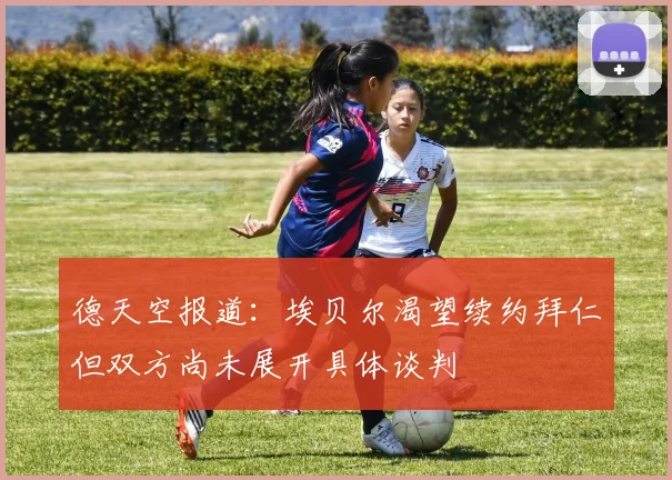 德天空报道：埃贝尔渴望续约拜仁但双方尚未展开具体谈判