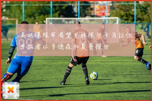 美记曝绿军渴望克林根与卡马拉但开拓者以亨德森和夏普报价