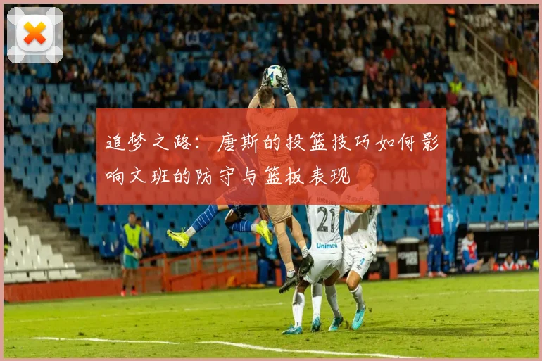 追梦之路：唐斯的投篮技巧如何影响文班的防守与篮板表现