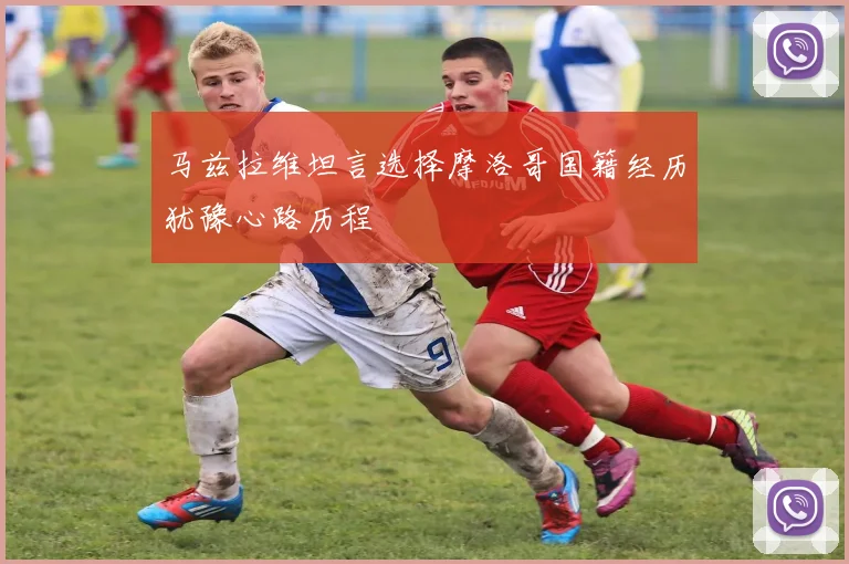 马兹拉维坦言选择摩洛哥国籍经历犹豫心路历程