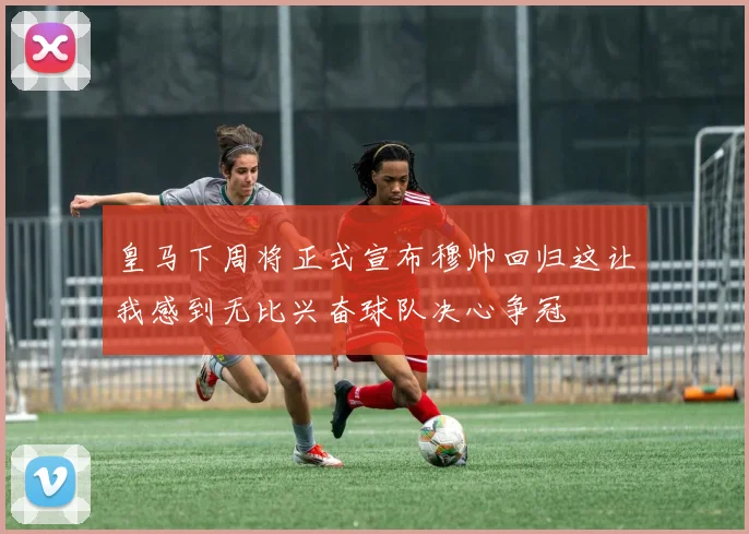 皇马下周将正式宣布穆帅回归这让我感到无比兴奋球队决心争冠