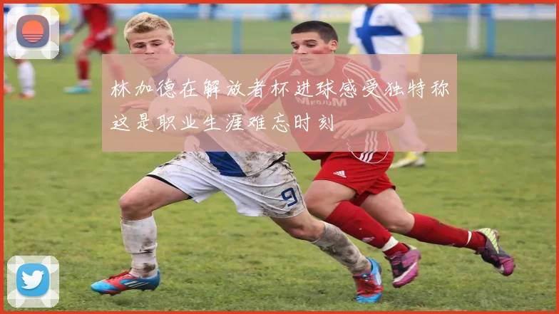 林加德在解放者杯进球感受独特称这是职业生涯难忘时刻