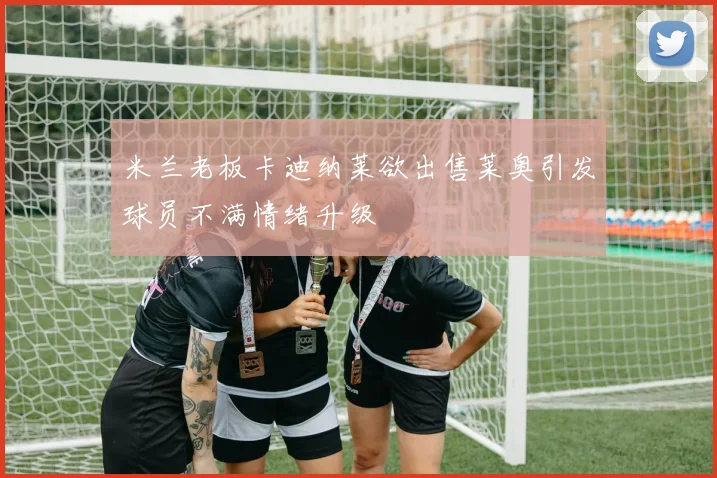 米兰老板卡迪纳莱欲出售莱奥引发球员不满情绪升级