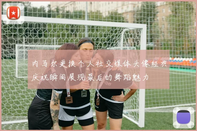 内马尔更换个人社交媒体头像经典庆祝瞬间展现最后的舞蹈魅力
