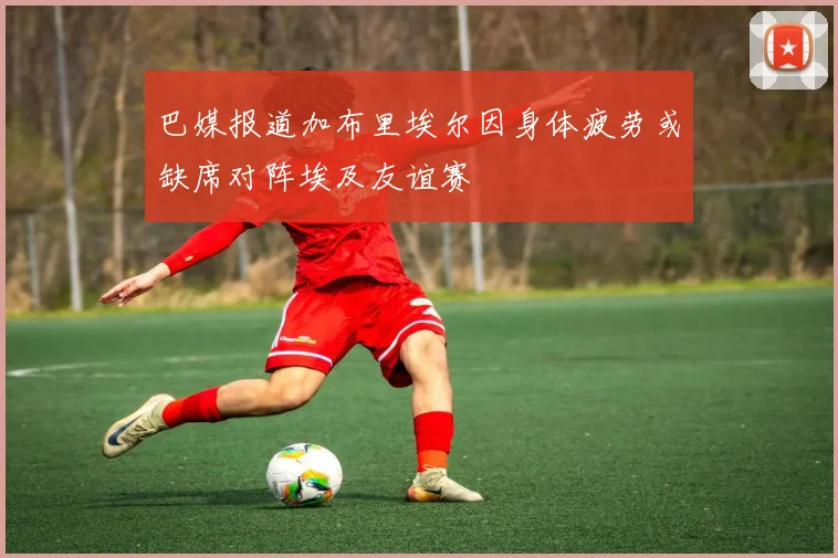 巴媒报道加布里埃尔因身体疲劳或缺席对阵埃及友谊赛